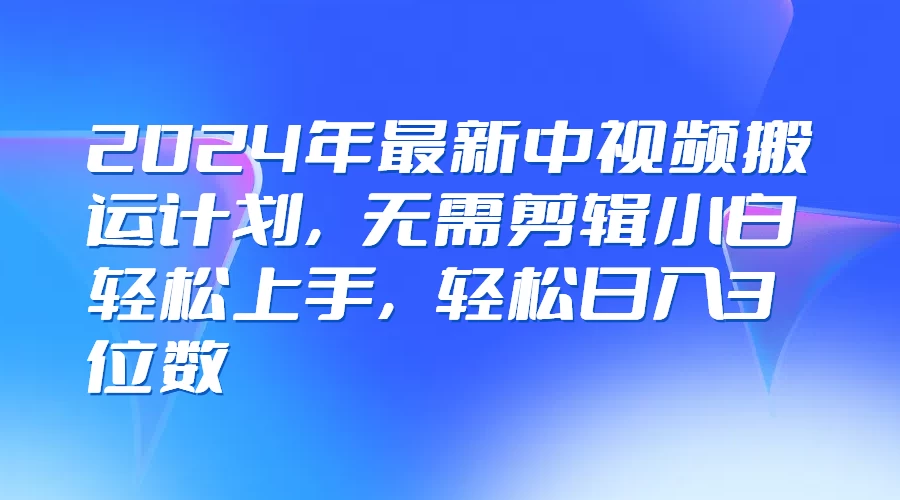 2024年最新中视频搬运计划，无需剪辑小白轻松上手，轻松日入3位数 - 选优云网创