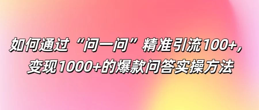 如何通过“问一问”精准引流100+，变现1000+的爆款问答实操方法 - 选优云网创