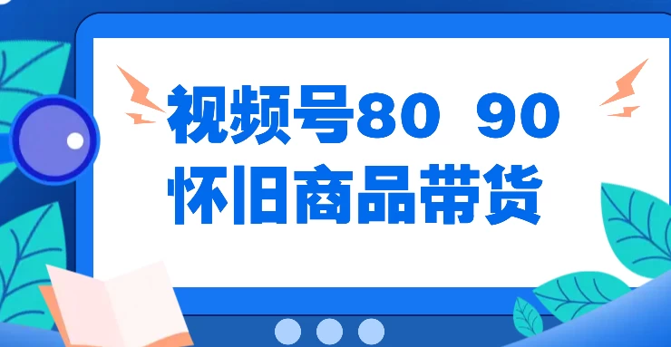 视频号8090 怀旧商品带货，无需复杂剪辑，每天十分钟，轻松日入300+ - 选优云网创