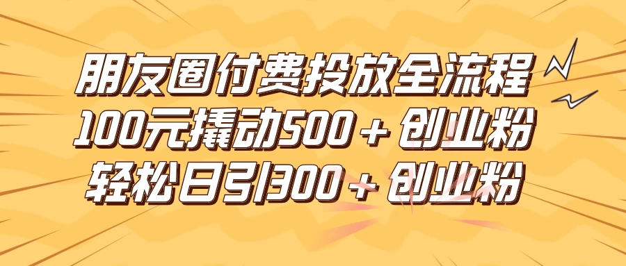 朋友圈付费高效投放全流程，100元撬动500+创业粉，日引流300+创业粉 - 选优云网创