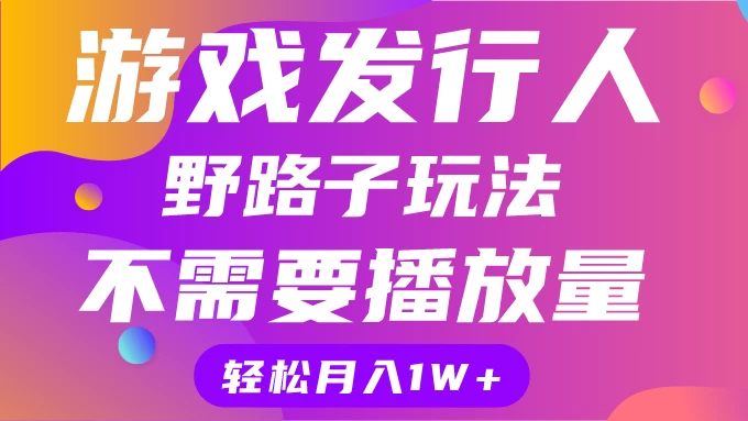 游戏发行人野路子玩法,打破播放量魔咒,月入1W+ - 选优云网创