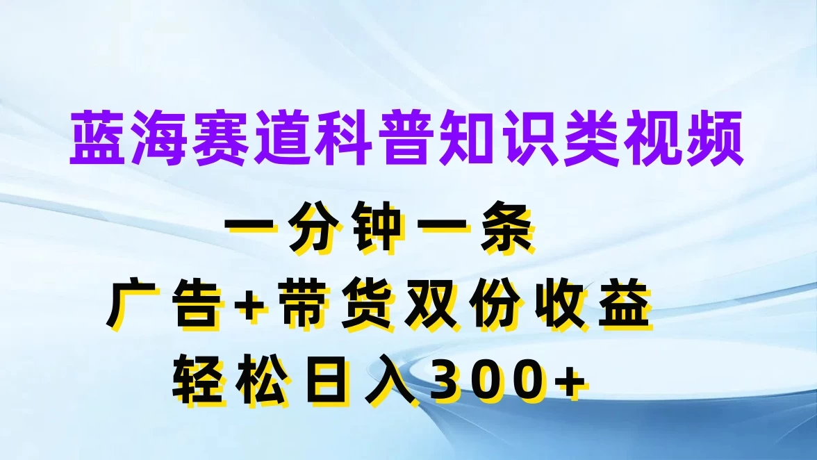 蓝海赛道科普知识类视频，一分钟一条，广告+带货双份收益，轻松日入300+ - 选优云网创