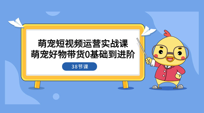 萌宠·短视频运营实战课：萌宠好物带货 0 基础到进阶（共 38 节课） - 选优云网创