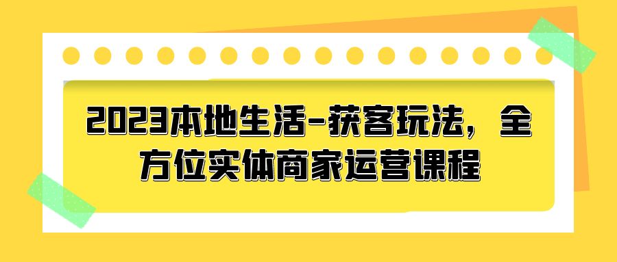 2023 本地生活获客玩法：全方位实体商家运营课程「10 节视频课」 - 选优云网创