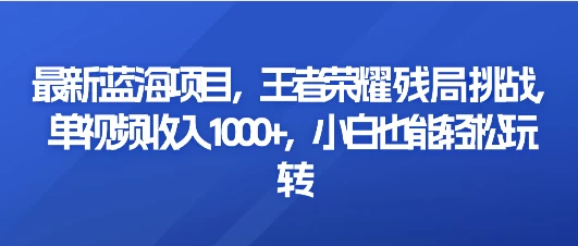 最新蓝海项目，王者荣耀残局挑战，单视频收入1000+，小白也能轻松玩转 - 选优云网创