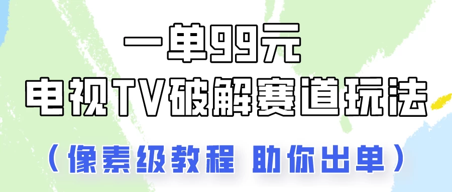 一单99，电视TV破解赛道玩法，像素级教程助你出单！ - 选优云网创