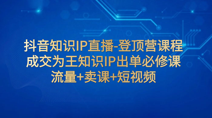 抖音知识 IP 直播 · 登顶营课程：成交为王知识 IP 出单必修课，流量+卖课+短视频 - 选优云网创