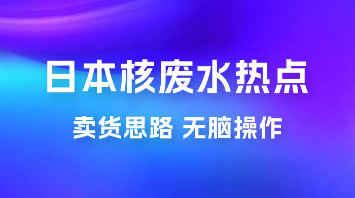 日本核废水热点卖货思路，两分钟一个作品无脑操作，学会思路轻松月入 2w+ - 选优云网创