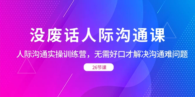 没废话人际沟通课，人际沟通实操训练营，无需好口才解决沟通难问题（共 26 节课） - 选优云网创