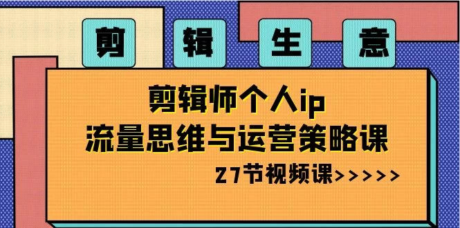 剪辑生意：剪辑师个人 IP 流量思维与运营策略课（共 27 节） - 选优云网创