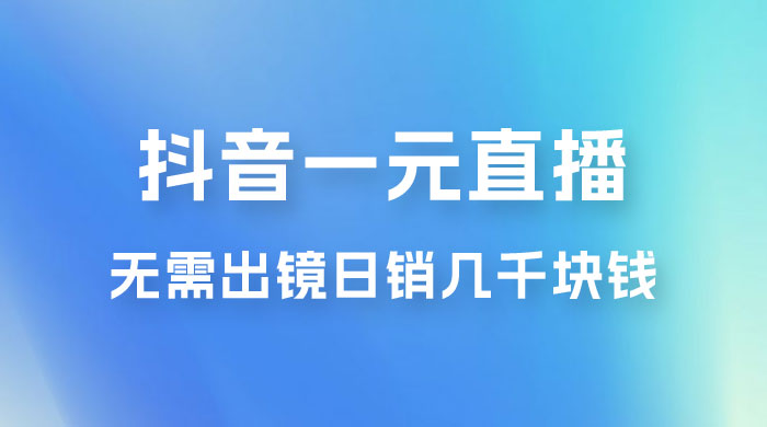抖音一元直播玩法拆解，不用真人出镜，日销几千块钱 - 选优云网创