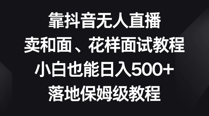 靠抖音无人直播，卖和面、花样面试教程，小白也能日入 500+，落地保姆级教程 - 选优云网创
