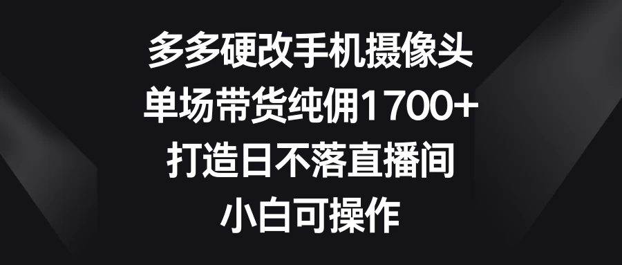 多多硬改手机摄像头，单场带货纯佣1700+，打造日不落直播间，小白可操作 - 选优云网创