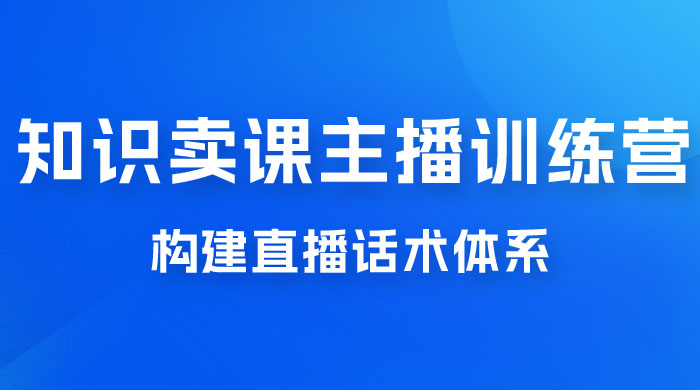 知识卖课主播训练营：找准专属知识产品，打造主播 IP 定位，构建直播话术体系 - 选优云网创