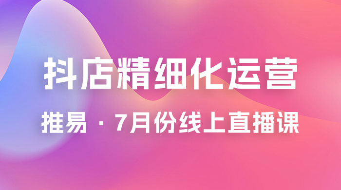 推易 · 抖店精细化运营：7 月份线上直播课商品卡自然流推荐流，起店高阶等玩法 - 选优云网创