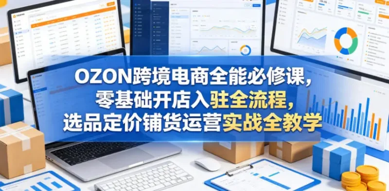 OZON跨境电商全能必修课，零基础开店入驻全流程，选品定价铺货运营实战全教学 - 选优云网创