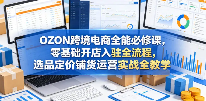 OZON跨境电商全能必修课，零基础开店入驻全流程，选品定价铺货运营实战全教学 - 选优云网创
